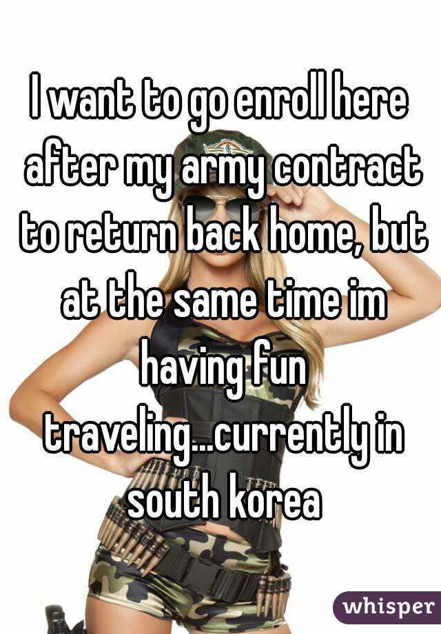 I want to go enroll here after my army contract to return back home, but at the same time im having fun traveling...currently in south korea