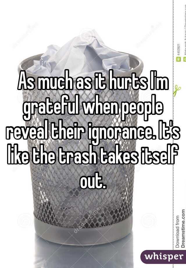 As much as it hurts I'm grateful when people reveal their ignorance. It's like the trash takes itself out.