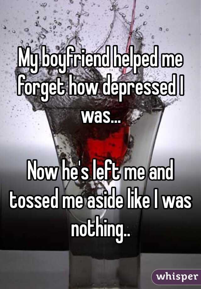 My boyfriend helped me forget how depressed I was... 

Now he's left me and tossed me aside like I was nothing..