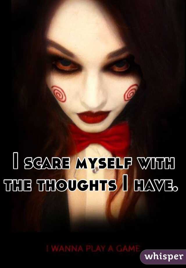 I scare myself with the thoughts I have. 