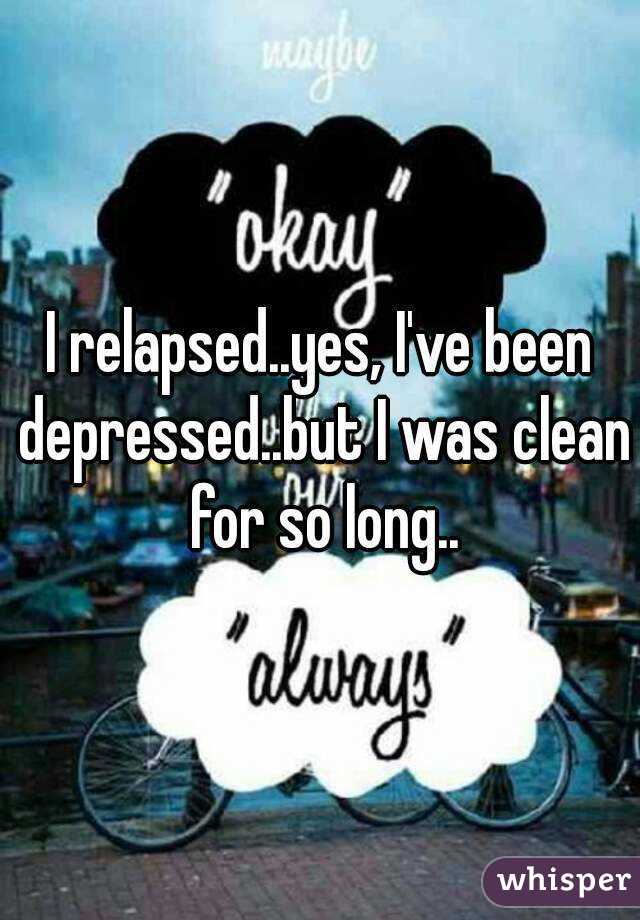 I relapsed..yes, I've been depressed..but I was clean for so long..
