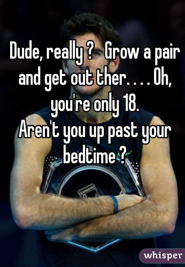 Dude, really ?   Grow a pair and get out ther. . . . Oh, you're only 18.   
Aren't you up past your bedtime ?