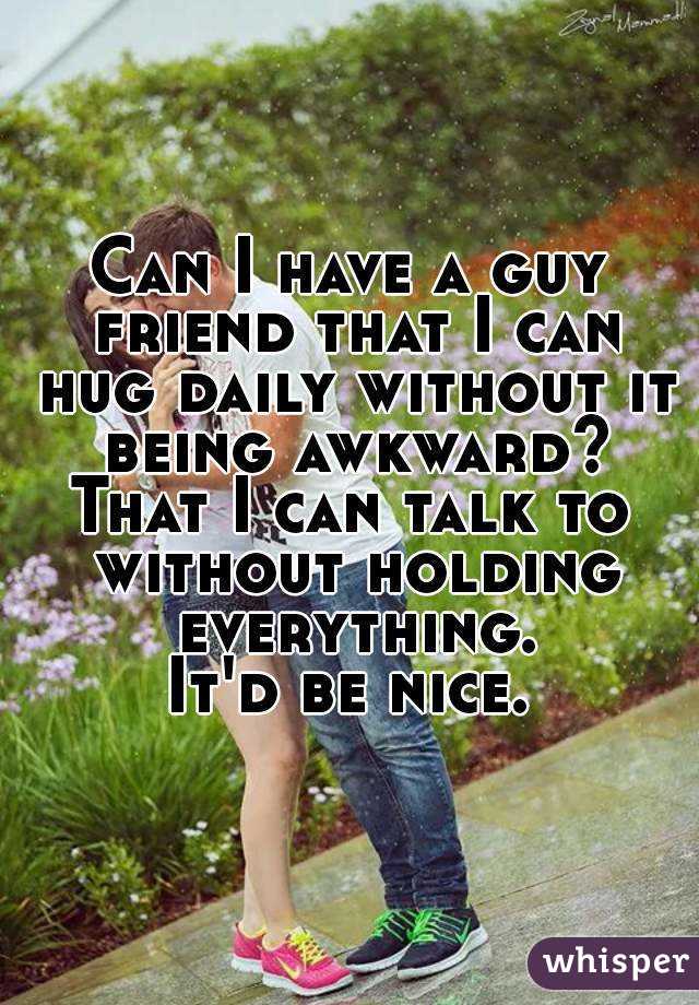 Can I have a guy friend that I can hug daily without it being awkward?
That I can talk to without holding everything.
It'd be nice.
