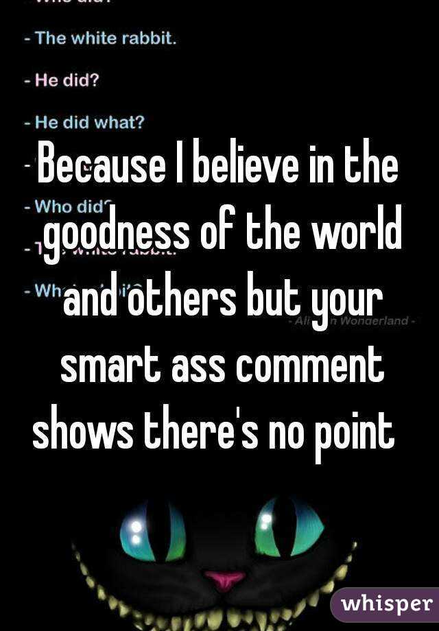 Because I believe in the goodness of the world and others but your smart ass comment shows there's no point  