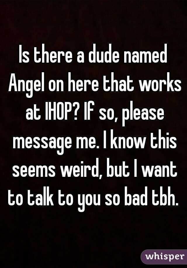 Is there a dude named Angel on here that works at IHOP? If so, please message me. I know this seems weird, but I want to talk to you so bad tbh. 