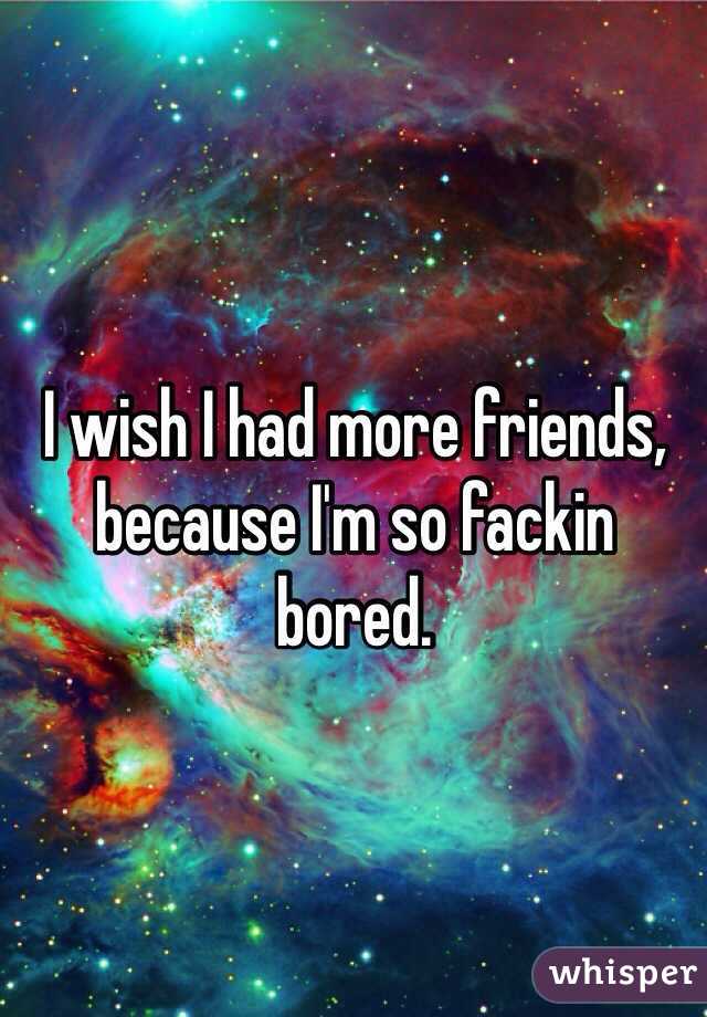 I wish I had more friends, because I'm so fackin bored.