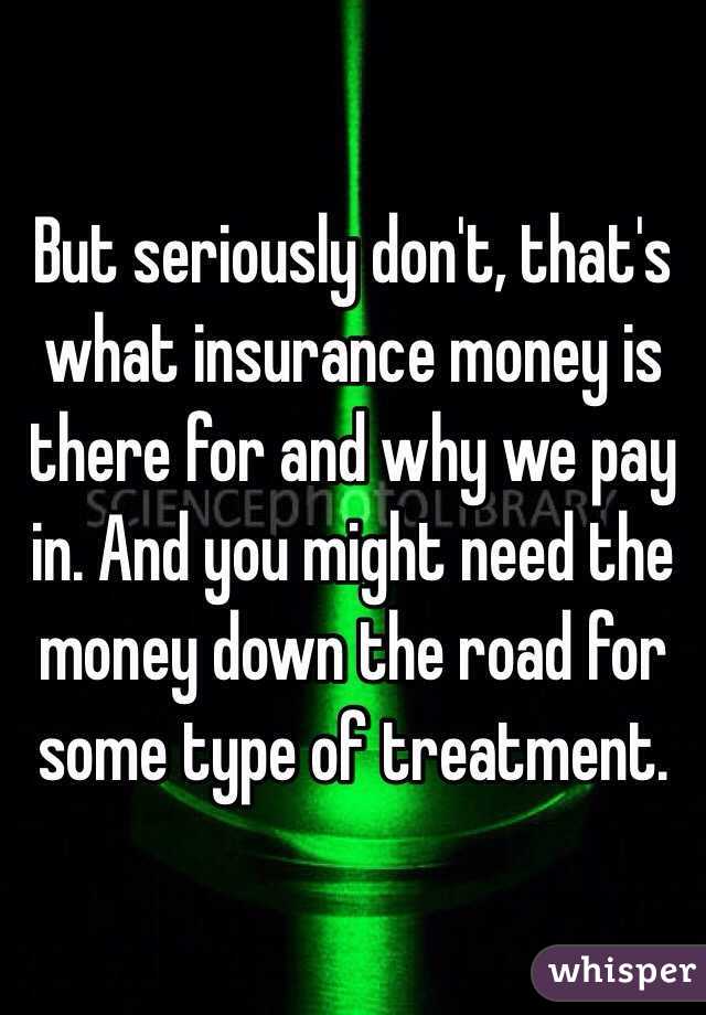 But seriously don't, that's what insurance money is there for and why we pay in. And you might need the money down the road for some type of treatment. 