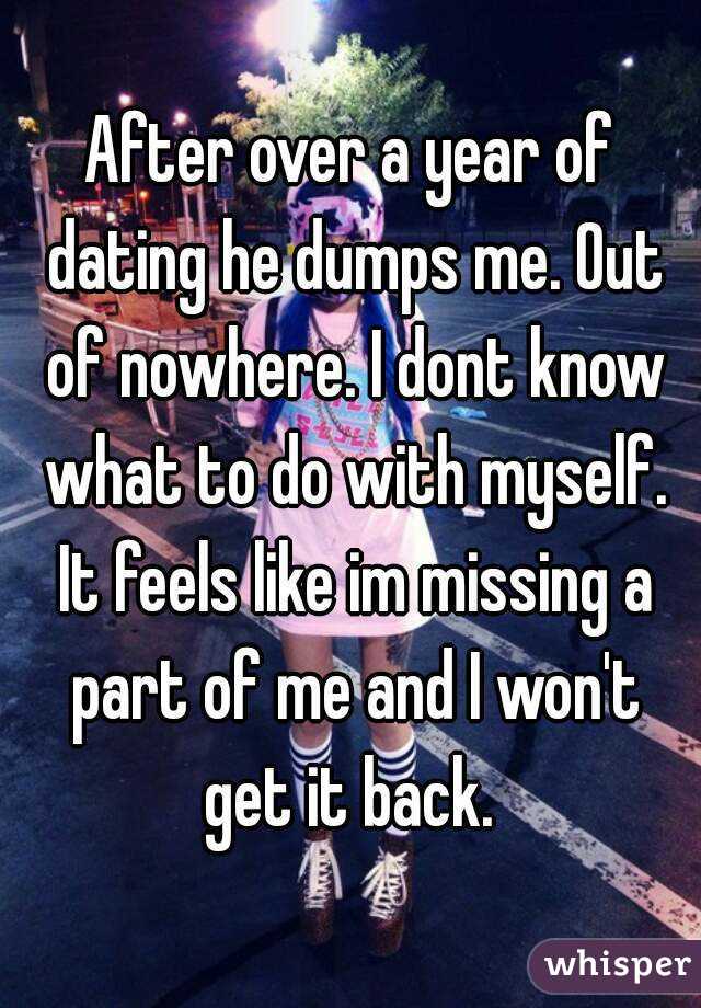 After over a year of dating he dumps me. Out of nowhere. I dont know what to do with myself. It feels like im missing a part of me and I won't get it back. 