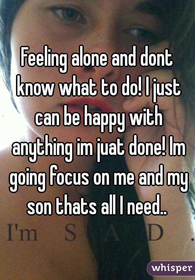 Feeling alone and dont know what to do! I just can be happy with anything im juat done! Im going focus on me and my son thats all I need.. 