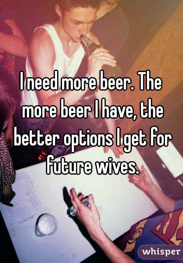 I need more beer. The more beer I have, the better options I get for future wives.