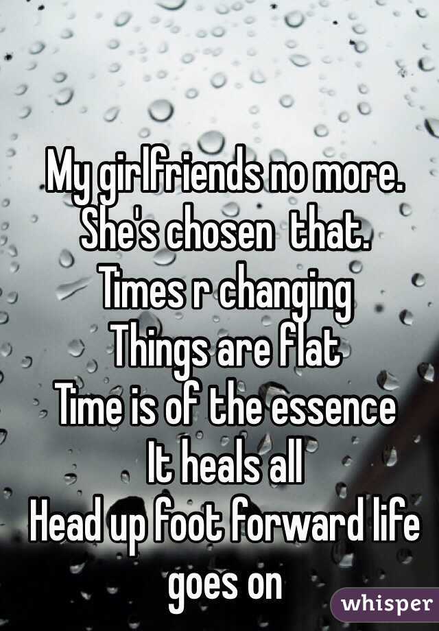 My girlfriends no more. 
She's chosen  that.  
Times r changing   
Things are flat 
Time is of the essence 
It heals all 
Head up foot forward life goes on 