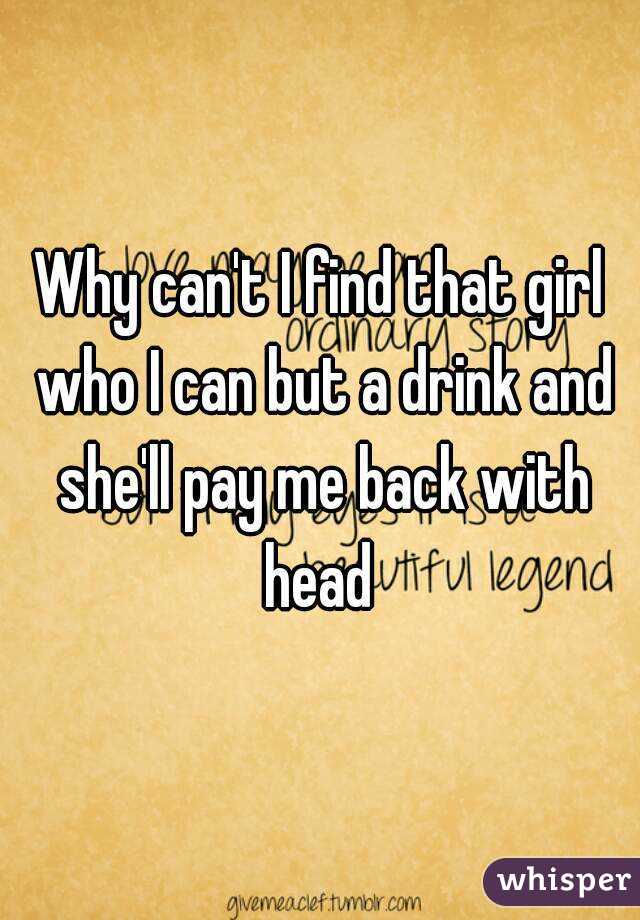 Why can't I find that girl who I can but a drink and she'll pay me back with head 
