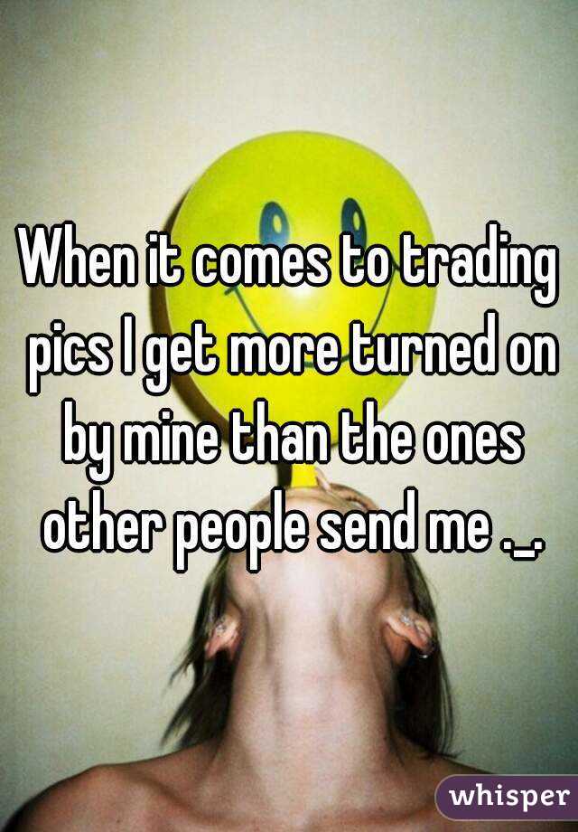 When it comes to trading pics I get more turned on by mine than the ones other people send me ._.