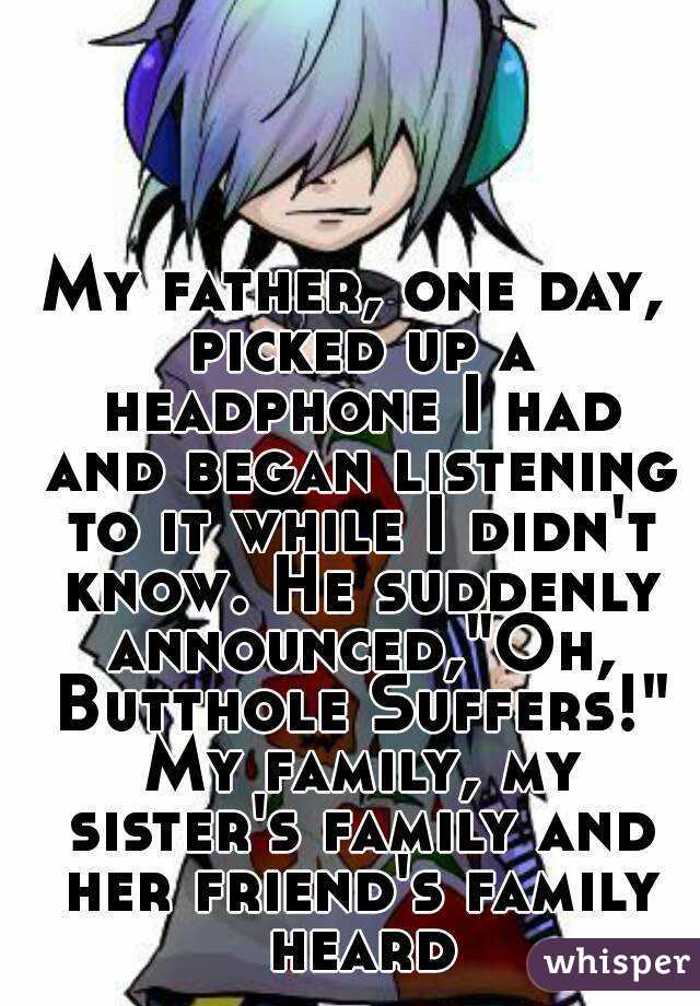 My father, one day, picked up a headphone I had and began listening to it while I didn't know. He suddenly announced,"Oh, Butthole Suffers!" My family, my sister's family and her friend's family heard