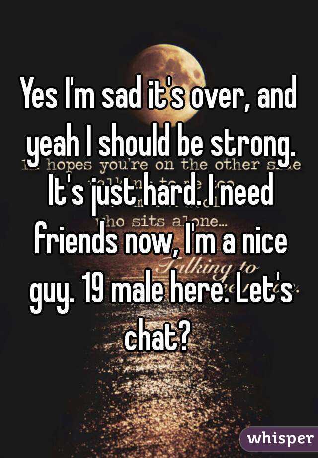 Yes I'm sad it's over, and yeah I should be strong. It's just hard. I need friends now, I'm a nice guy. 19 male here. Let's chat? 