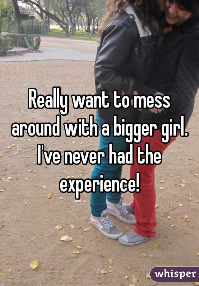 Really want to mess around with a bigger girl. I've never had the experience!