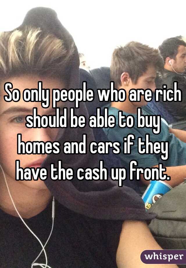 So only people who are rich should be able to buy homes and cars if they have the cash up front.