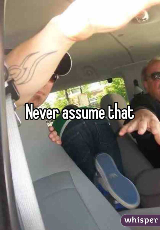 Never assume that