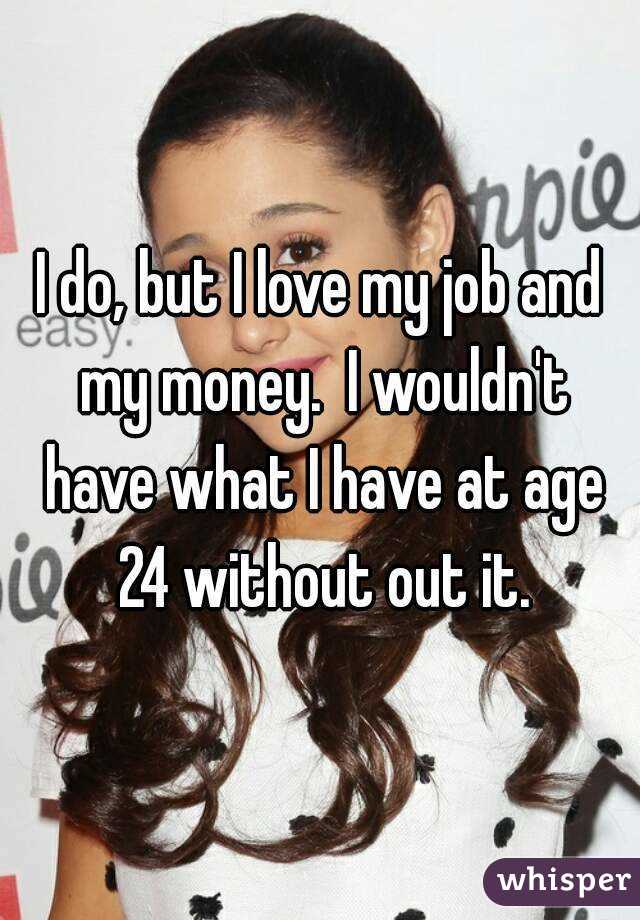 I do, but I love my job and my money.  I wouldn't have what I have at age 24 without out it.