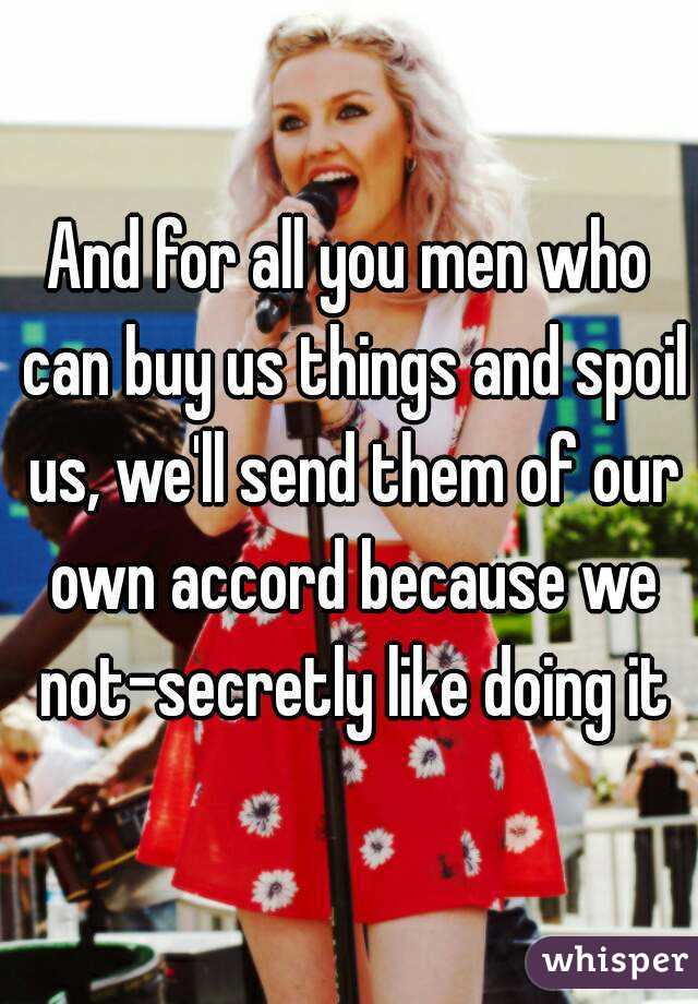 And for all you men who can buy us things and spoil us, we'll send them of our own accord because we not-secretly like doing it