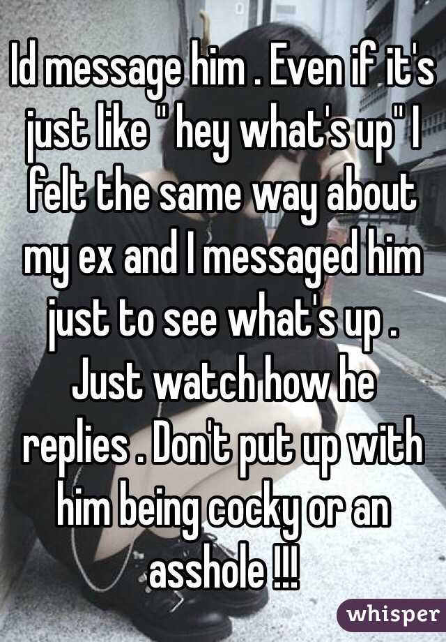 Id message him . Even if it's just like " hey what's up" I felt the same way about my ex and I messaged him just to see what's up . Just watch how he replies . Don't put up with him being cocky or an asshole !!! 