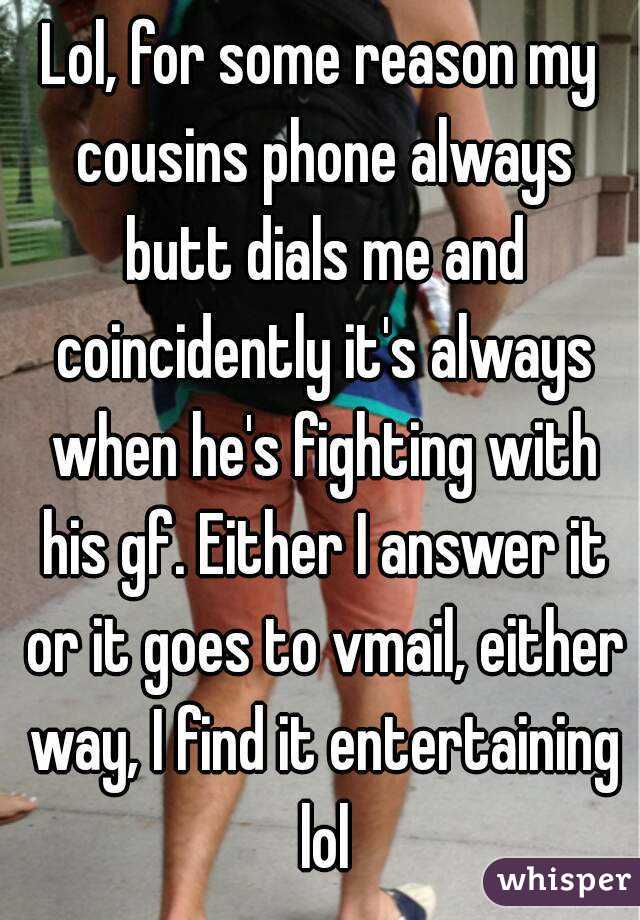 Lol, for some reason my cousins phone always butt dials me and coincidently it's always when he's fighting with his gf. Either I answer it or it goes to vmail, either way, I find it entertaining lol