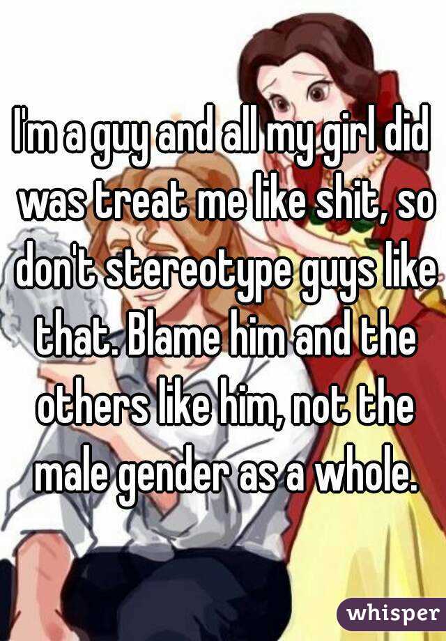 I'm a guy and all my girl did was treat me like shit, so don't stereotype guys like that. Blame him and the others like him, not the male gender as a whole.