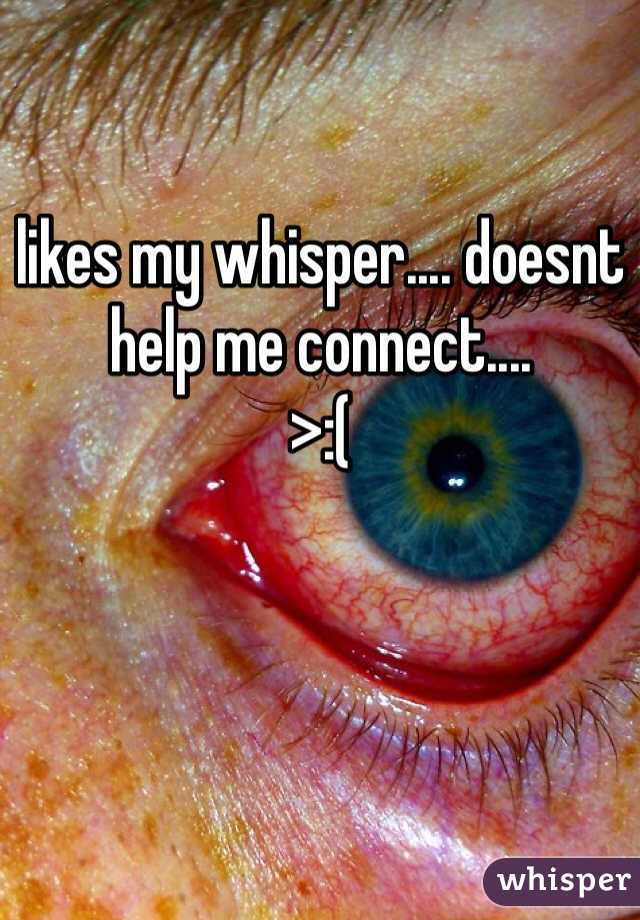 likes my whisper.... doesnt help me connect....
>:(