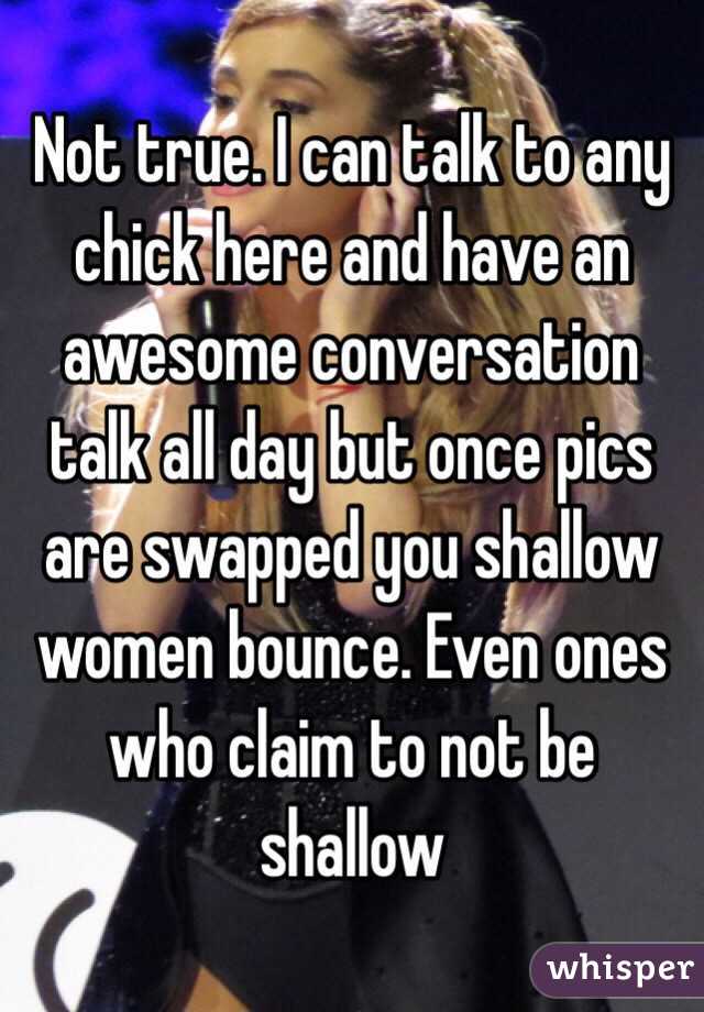 Not true. I can talk to any chick here and have an awesome conversation talk all day but once pics are swapped you shallow women bounce. Even ones who claim to not be shallow 
