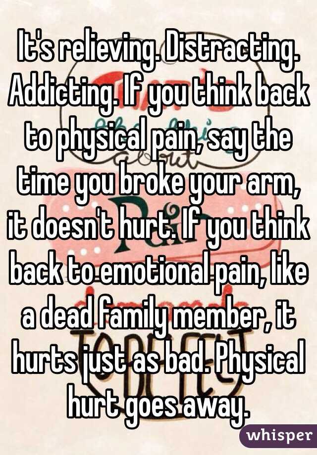 It's relieving. Distracting. Addicting. If you think back to physical pain, say the time you broke your arm, it doesn't hurt. If you think back to emotional pain, like a dead family member, it hurts just as bad. Physical hurt goes away.