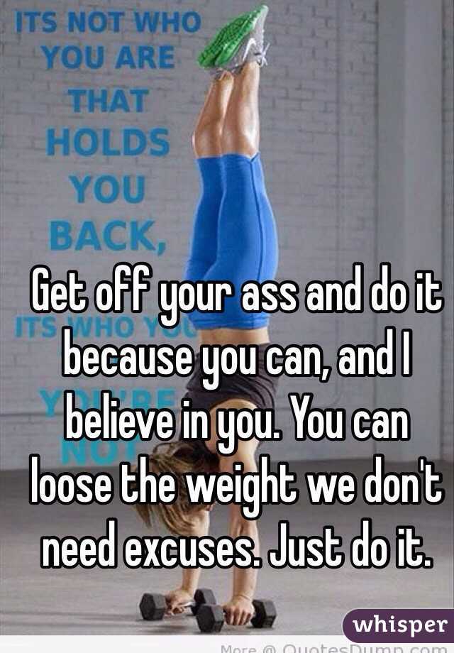 Get off your ass and do it because you can, and I believe in you. You can loose the weight we don't need excuses. Just do it. 