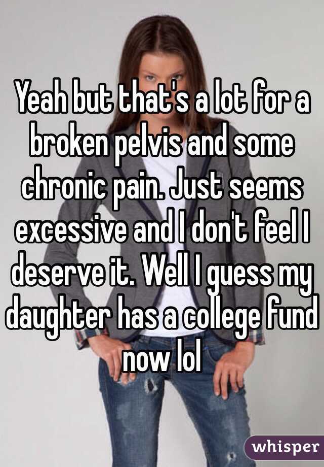 Yeah but that's a lot for a broken pelvis and some chronic pain. Just seems excessive and I don't feel I deserve it. Well I guess my daughter has a college fund now lol