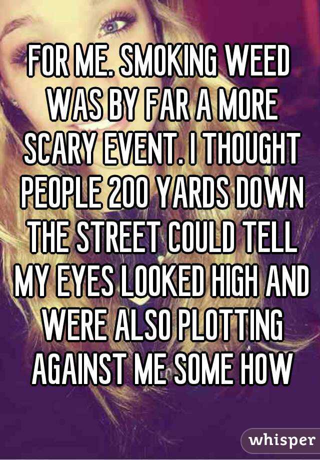 FOR ME. SMOKING WEED WAS BY FAR A MORE SCARY EVENT. I THOUGHT PEOPLE 200 YARDS DOWN THE STREET COULD TELL MY EYES LOOKED HIGH AND WERE ALSO PLOTTING AGAINST ME SOME HOW