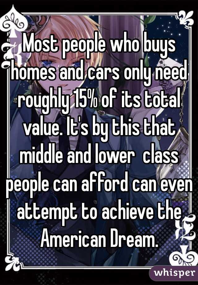 Most people who buys homes and cars only need roughly 15% of its total value. It's by this that middle and lower  class people can afford can even attempt to achieve the American Dream. 