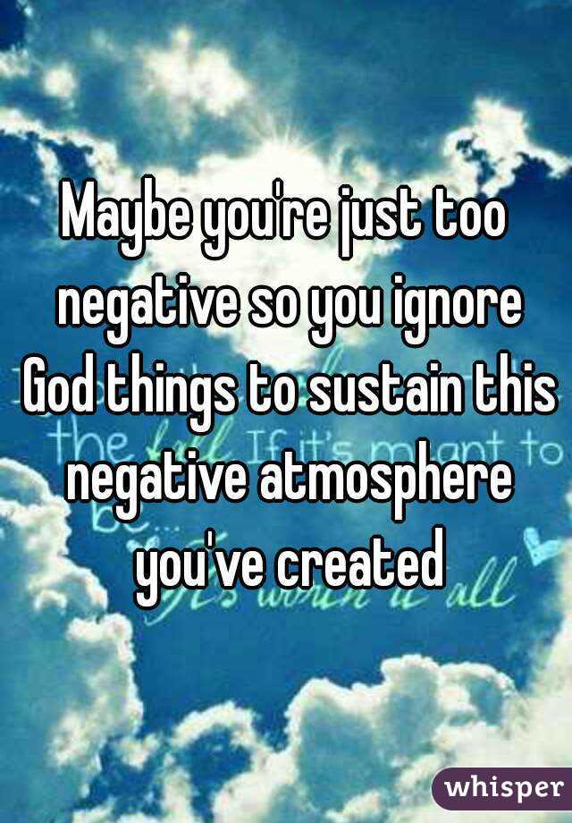 Maybe you're just too negative so you ignore God things to sustain this negative atmosphere you've created