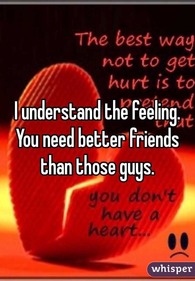 I understand the feeling. You need better friends than those guys.