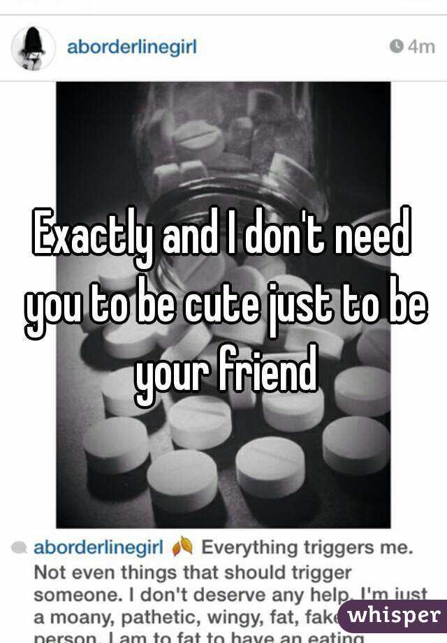 Exactly and I don't need you to be cute just to be your friend