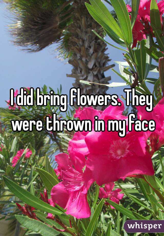 I did bring flowers. They were thrown in my face
