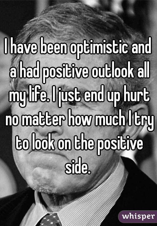 I have been optimistic and a had positive outlook all my life. I just end up hurt no matter how much I try to look on the positive side. 