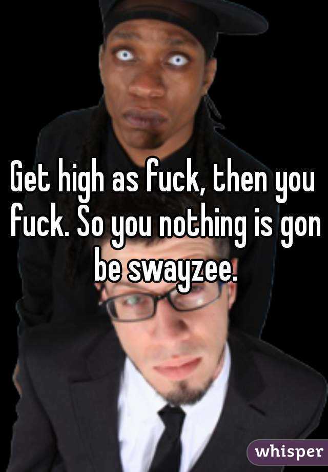 Get high as fuck, then you fuck. So you nothing is gon be swayzee.
