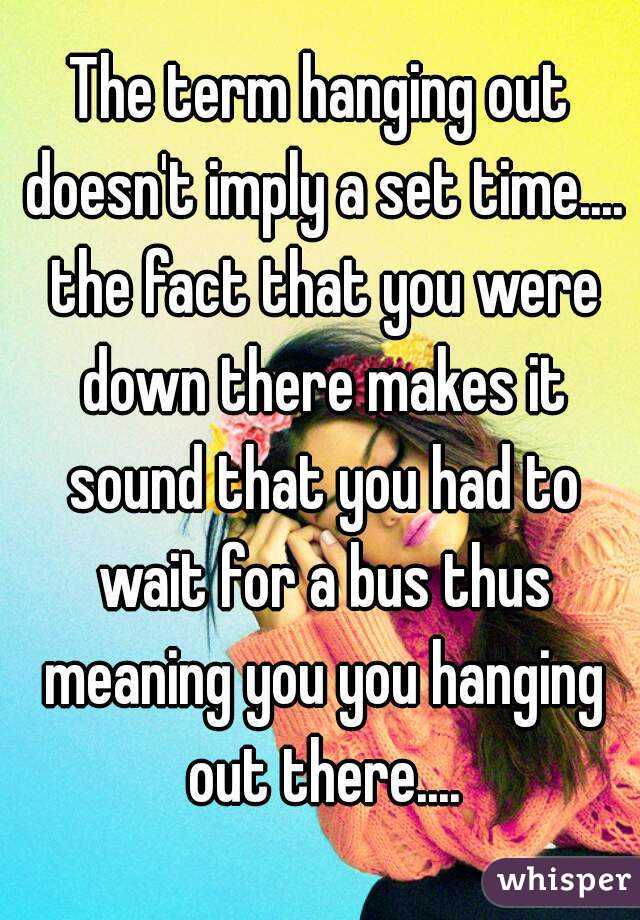 The term hanging out doesn't imply a set time.... the fact that you were down there makes it sound that you had to wait for a bus thus meaning you you hanging out there....