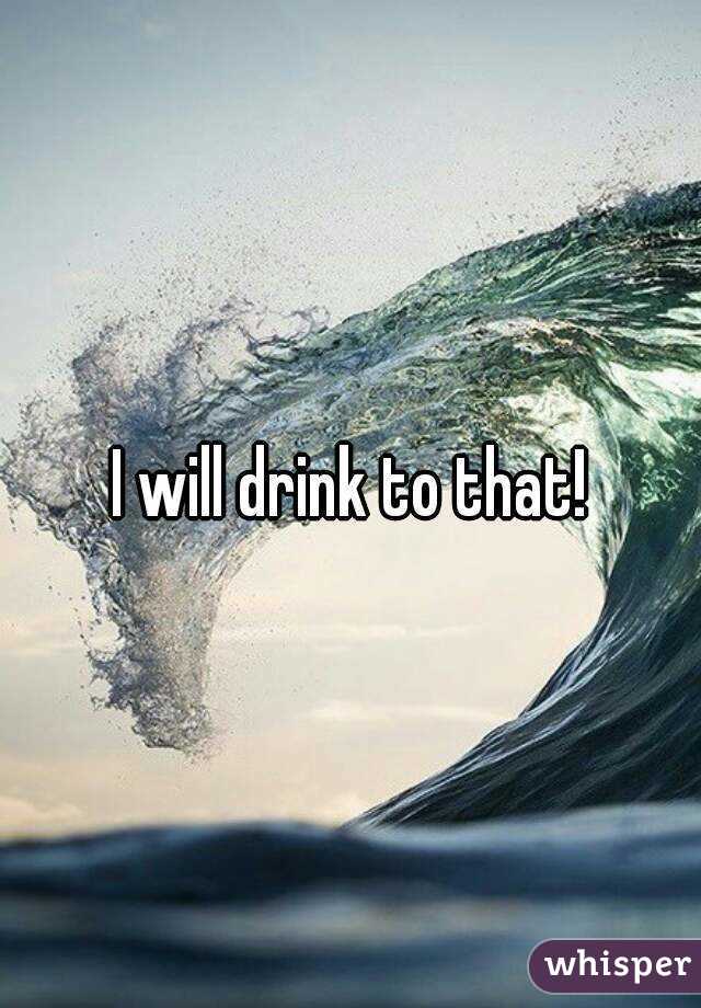 I will drink to that!