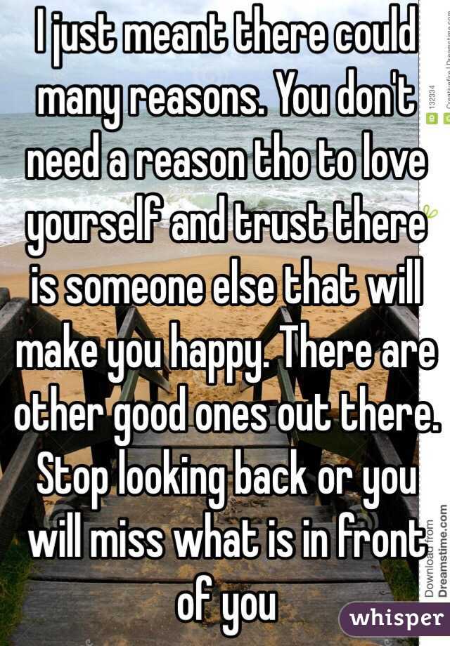  I just meant there could many reasons. You don't need a reason tho to love yourself and trust there is someone else that will make you happy. There are other good ones out there.  
Stop looking back or you will miss what is in front of you