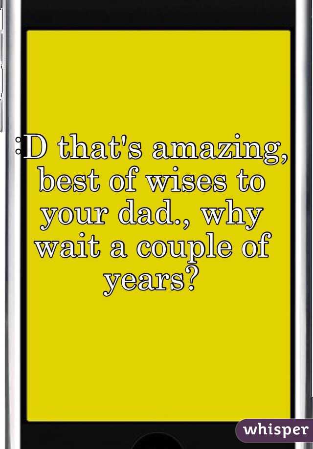 :D that's amazing, best of wises to your dad., why wait a couple of years? 