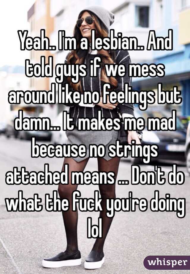 Yeah.. I'm a lesbian.. And told guys if we mess around like no feelings but damn... It makes me mad because no strings attached means ... Don't do what the fuck you're doing lol