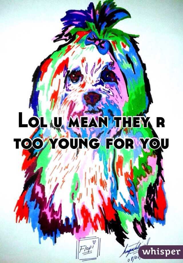 Lol u mean they r too young for you 