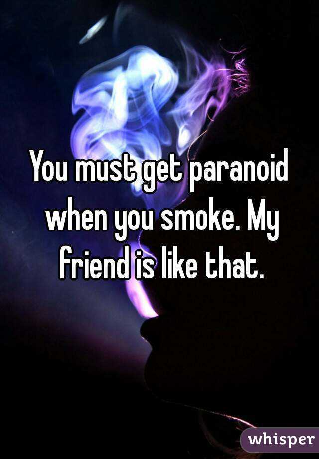 You must get paranoid when you smoke. My friend is like that.