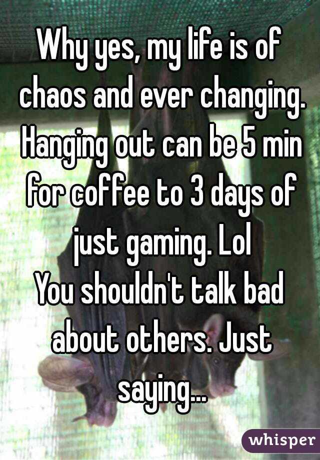 Why yes, my life is of chaos and ever changing. Hanging out can be 5 min for coffee to 3 days of just gaming. Lol
You shouldn't talk bad about others. Just saying...