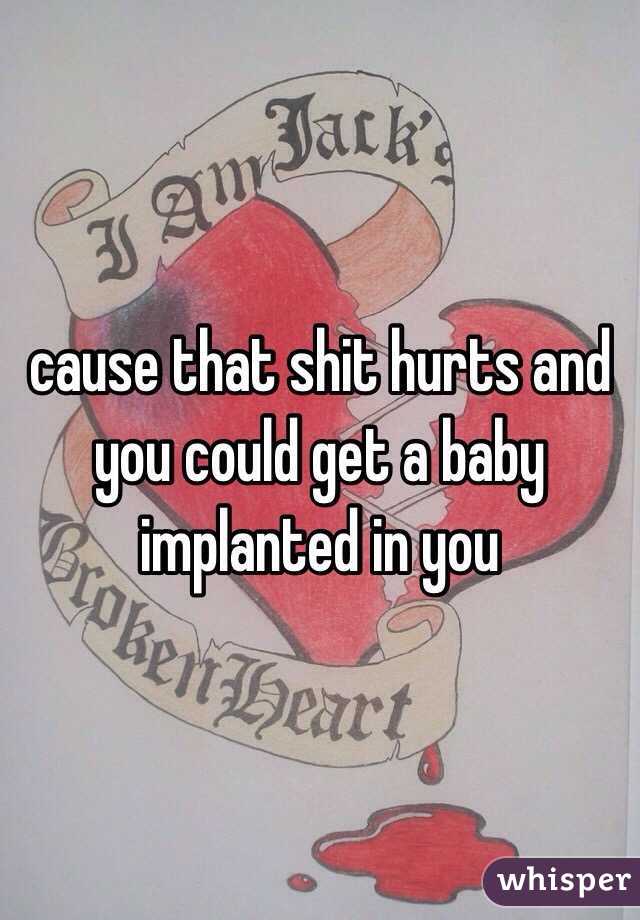 cause that shit hurts and you could get a baby implanted in you