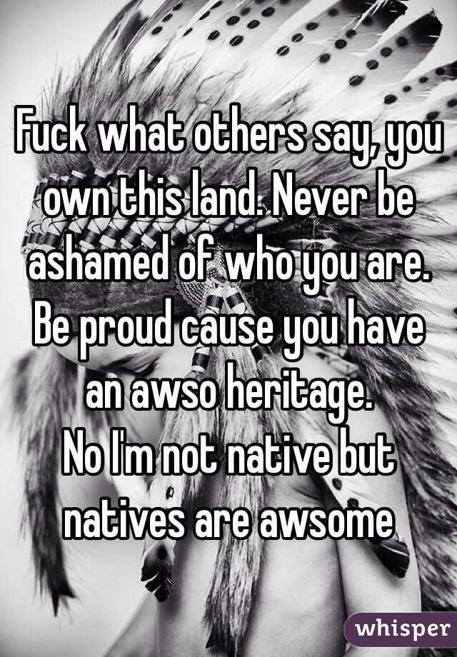 Fuck what others say, you own this land. Never be ashamed of who you are. Be proud cause you have an awso heritage. 
No I'm not native but natives are awsome